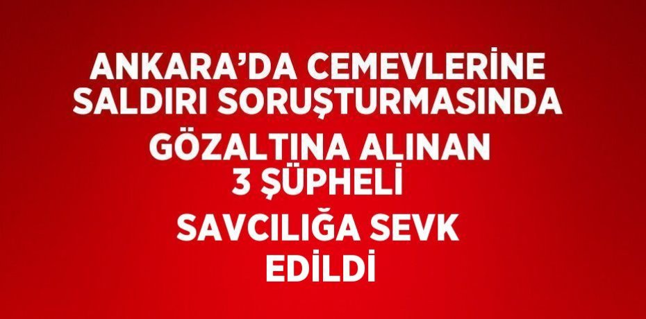 ANKARA’DA CEMEVLERİNE SALDIRI SORUŞTURMASINDA GÖZALTINA ALINAN 3 ŞÜPHELİ SAVCILIĞA SEVK EDİLDİ