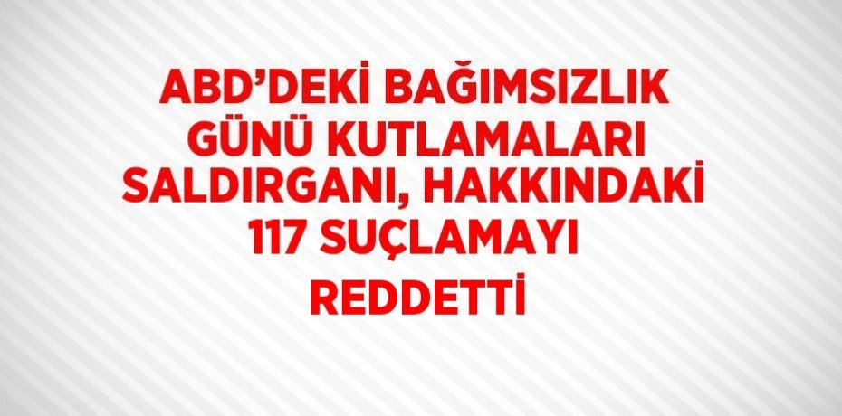 ABD’DEKİ BAĞIMSIZLIK GÜNÜ KUTLAMALARI SALDIRGANI, HAKKINDAKİ 117 SUÇLAMAYI REDDETTİ