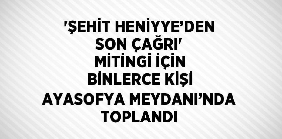 'ŞEHİT HENİYYE’DEN SON ÇAĞRI' MİTİNGİ İÇİN BİNLERCE KİŞİ AYASOFYA MEYDANI’NDA TOPLANDI