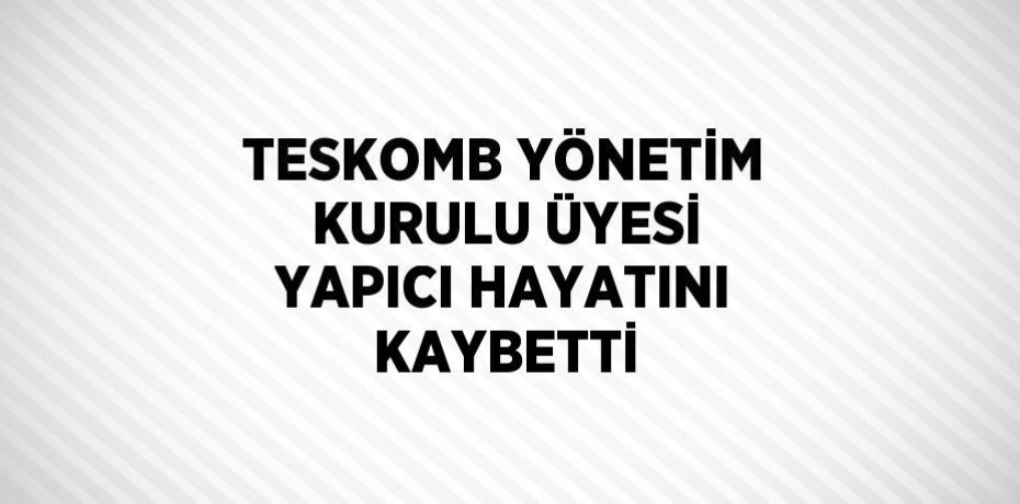 TESKOMB YÖNETİM KURULU ÜYESİ YAPICI HAYATINI KAYBETTİ