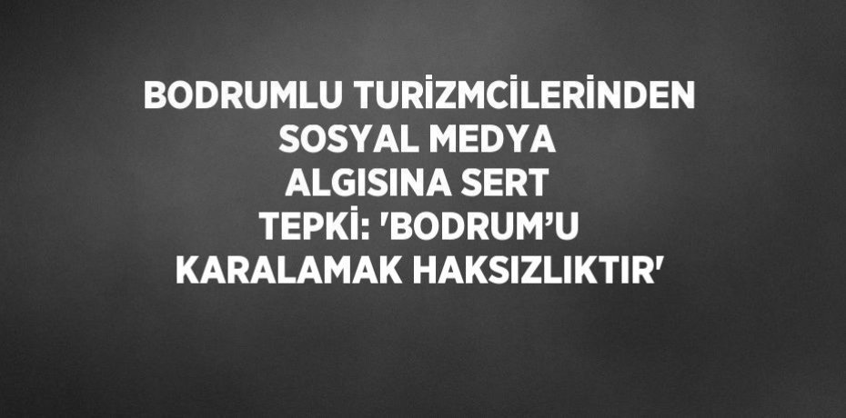 BODRUMLU TURİZMCİLERİNDEN SOSYAL MEDYA ALGISINA SERT TEPKİ: 'BODRUM’U KARALAMAK HAKSIZLIKTIR'