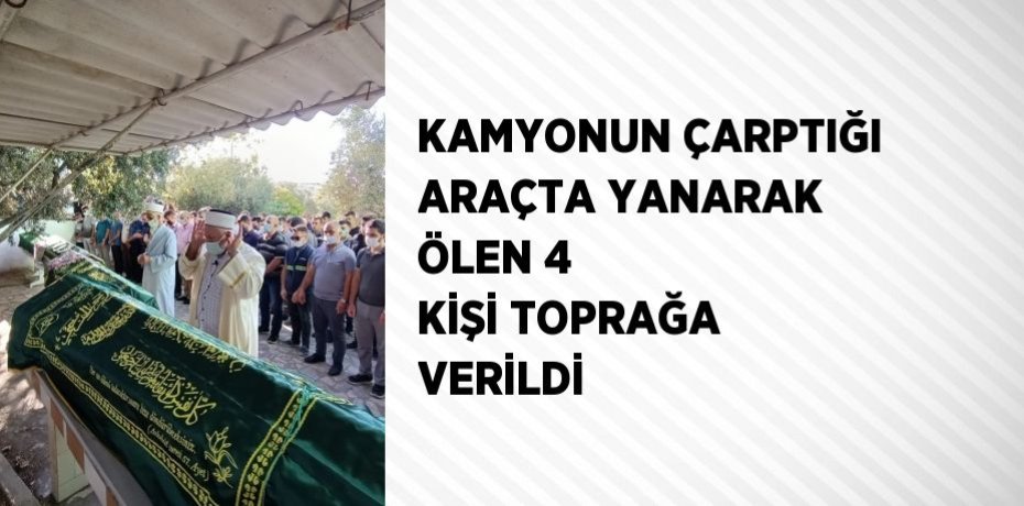 KAMYONUN ÇARPTIĞI ARAÇTA YANARAK ÖLEN 4 KİŞİ TOPRAĞA VERİLDİ