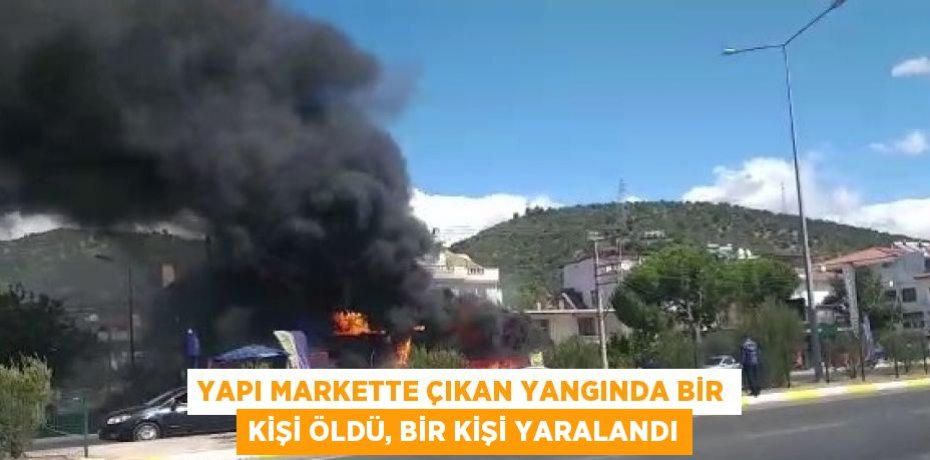 YAPI MARKETTE ÇIKAN YANGINDA BİR KİŞİ ÖLDÜ, BİR KİŞİ YARALANDI