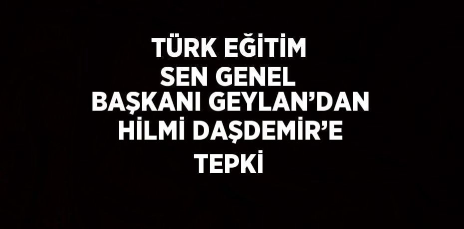 TÜRK EĞİTİM SEN GENEL BAŞKANI GEYLAN’DAN HİLMİ DAŞDEMİR’E TEPKİ