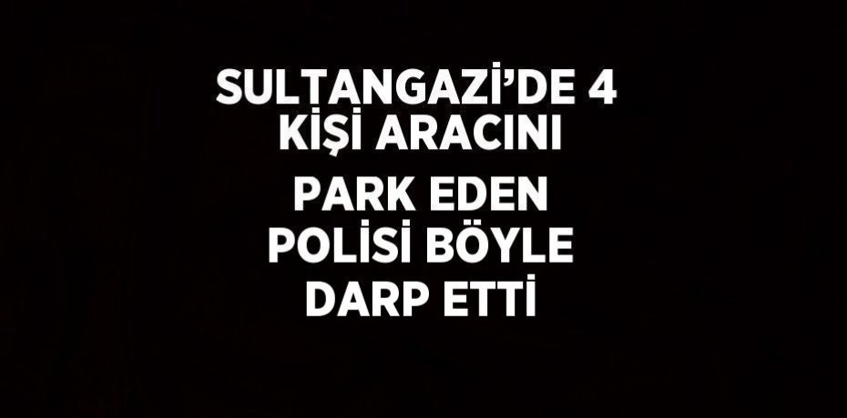 SULTANGAZİ’DE 4 KİŞİ ARACINI PARK EDEN POLİSİ BÖYLE DARP ETTİ