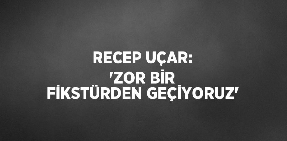 RECEP UÇAR: 'ZOR BİR FİKSTÜRDEN GEÇİYORUZ'
