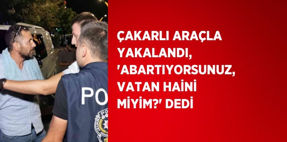 ÇAKARLI ARAÇLA YAKALANDI, 'ABARTIYORSUNUZ, VATAN HAİNİ MİYİM?' DEDİ