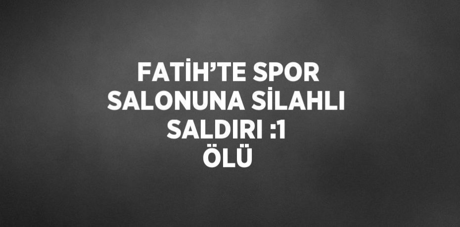 FATİH’TE SPOR SALONUNA SİLAHLI SALDIRI :1 ÖLÜ