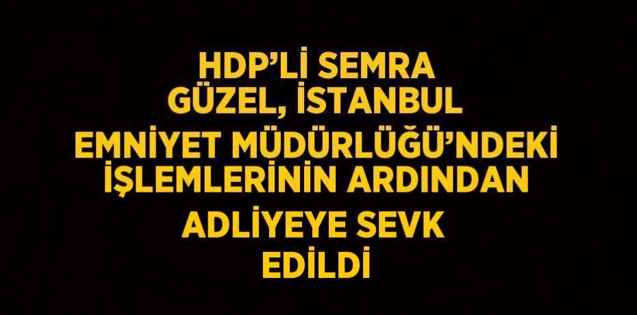 HDP’Lİ SEMRA GÜZEL, İSTANBUL EMNİYET MÜDÜRLÜĞÜ’NDEKİ İŞLEMLERİNİN ARDINDAN ADLİYEYE SEVK EDİLDİ