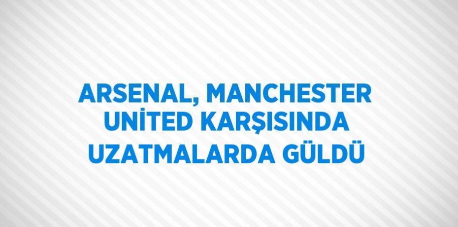 ARSENAL, MANCHESTER UNİTED KARŞISINDA UZATMALARDA GÜLDÜ