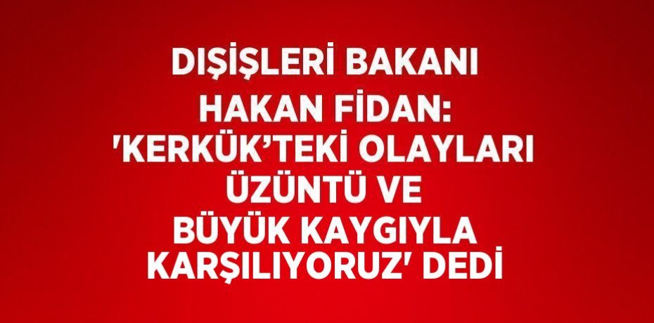 DIŞİŞLERİ BAKANI HAKAN FİDAN: 'KERKÜK’TEKİ OLAYLARI ÜZÜNTÜ VE BÜYÜK KAYGIYLA KARŞILIYORUZ' DEDİ