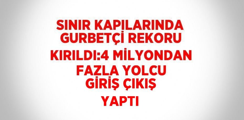 SINIR KAPILARINDA GURBETÇİ REKORU KIRILDI:4 MİLYONDAN FAZLA YOLCU GİRİŞ ÇIKIŞ YAPTI