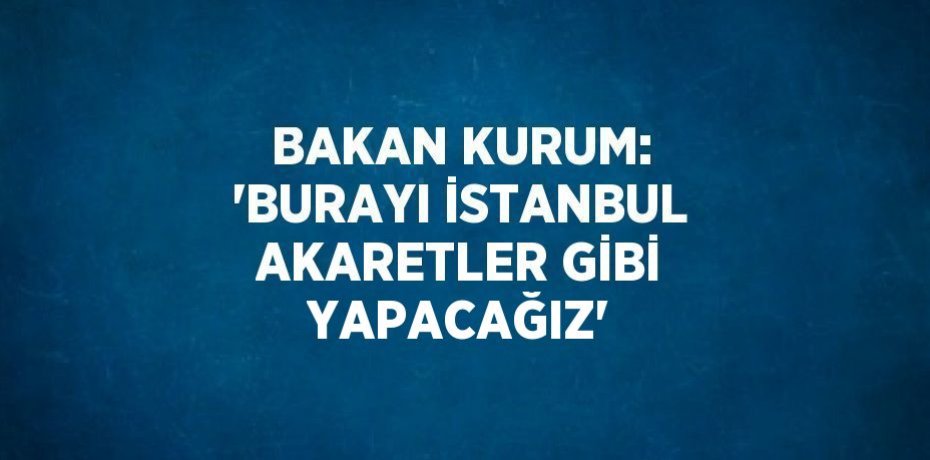 BAKAN KURUM: 'BURAYI İSTANBUL AKARETLER GİBİ YAPACAĞIZ'