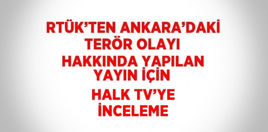 RTÜK’TEN ANKARA’DAKİ TERÖR OLAYI HAKKINDA YAPILAN YAYIN İÇİN HALK TV’YE İNCELEME
