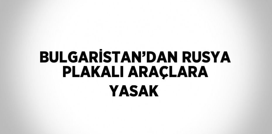 BULGARİSTAN’DAN RUSYA PLAKALI ARAÇLARA YASAK