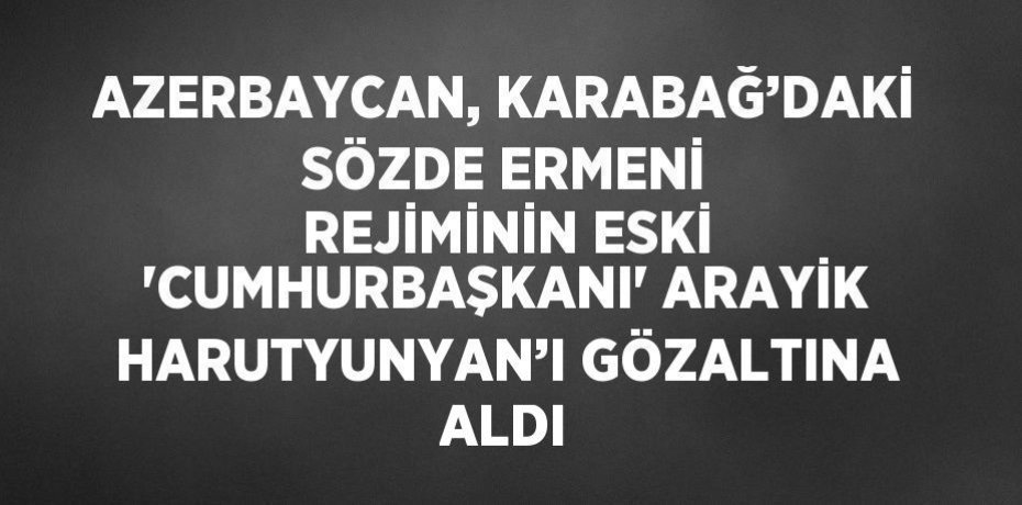 AZERBAYCAN, KARABAĞ’DAKİ SÖZDE ERMENİ REJİMİNİN ESKİ 'CUMHURBAŞKANI' ARAYİK HARUTYUNYAN’I GÖZALTINA ALDI
