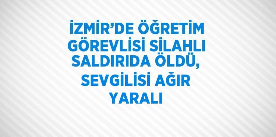 İZMİR’DE ÖĞRETİM GÖREVLİSİ SİLAHLI SALDIRIDA ÖLDÜ, SEVGİLİSİ AĞIR YARALI