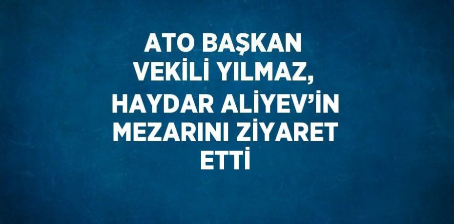 ATO BAŞKAN VEKİLİ YILMAZ, HAYDAR ALİYEV’İN MEZARINI ZİYARET ETTİ