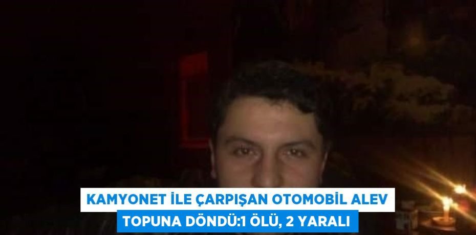 KAMYONET İLE ÇARPIŞAN OTOMOBİL ALEV TOPUNA DÖNDÜ:1 ÖLÜ, 2 YARALI