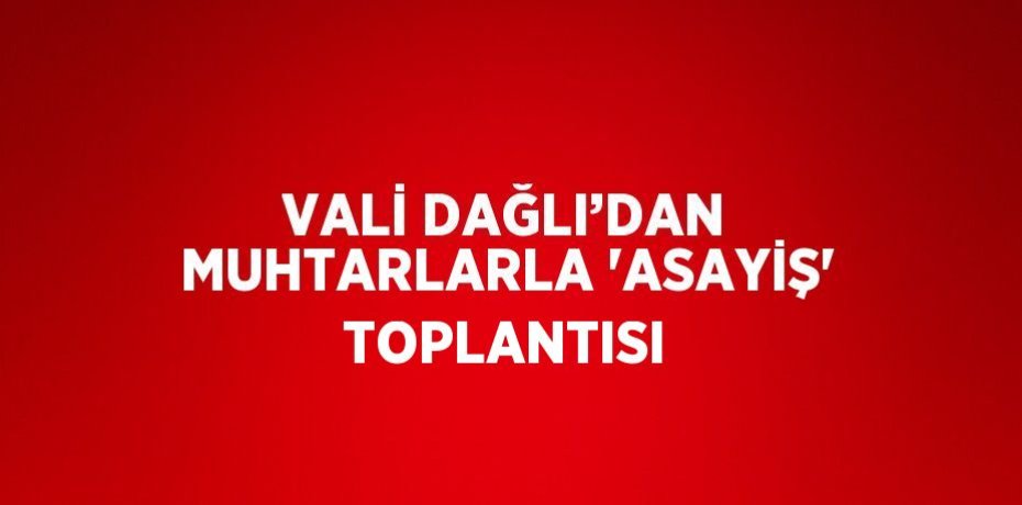 VALİ DAĞLI’DAN MUHTARLARLA 'ASAYİŞ' TOPLANTISI