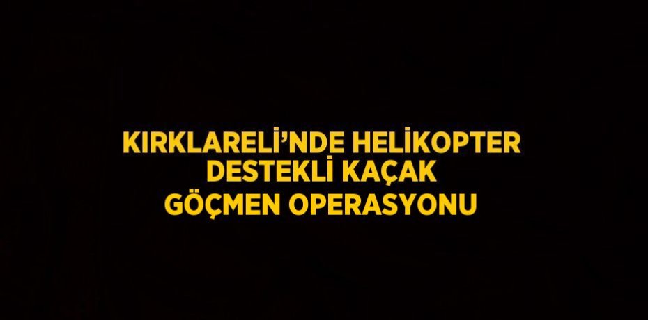 KIRKLARELİ’NDE HELİKOPTER DESTEKLİ KAÇAK GÖÇMEN OPERASYONU