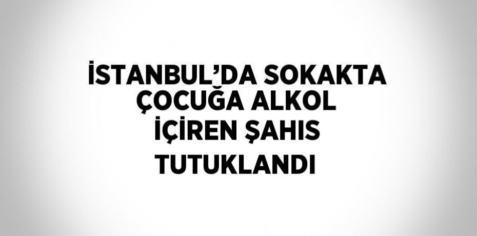 İSTANBUL’DA SOKAKTA ÇOCUĞA ALKOL İÇİREN ŞAHIS TUTUKLANDI