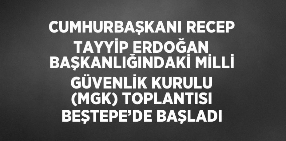 CUMHURBAŞKANI RECEP TAYYİP ERDOĞAN BAŞKANLIĞINDAKİ MİLLİ GÜVENLİK KURULU (MGK) TOPLANTISI BEŞTEPE’DE BAŞLADI