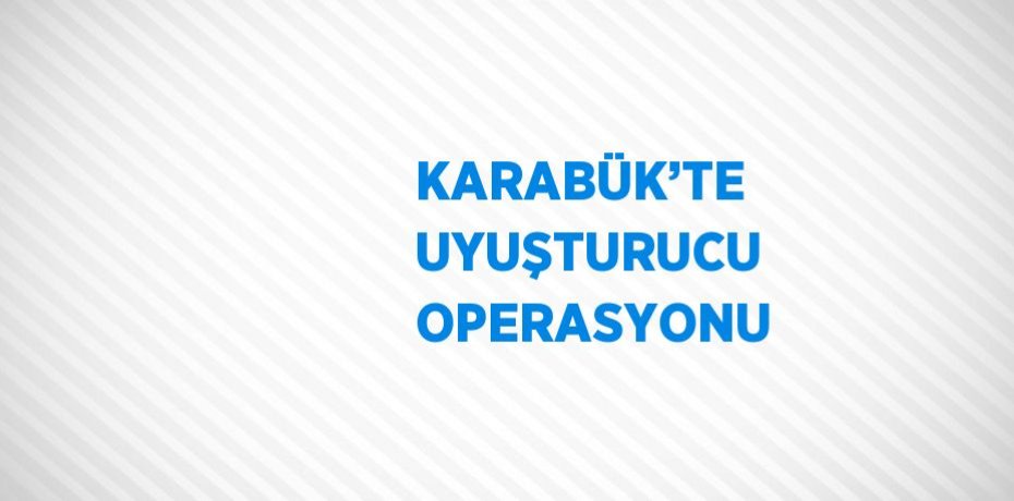 KARABÜK’TE UYUŞTURUCU OPERASYONU
