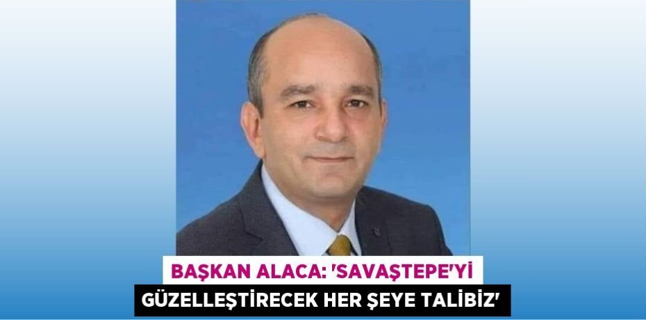 BAŞKAN ALACA: “SAVAŞTEPE’Yİ GÜZELLEŞTİRECEK HER ŞEYE TALİBİZ”