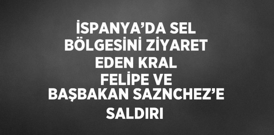 İSPANYA’DA SEL BÖLGESİNİ ZİYARET EDEN KRAL FELİPE VE BAŞBAKAN SAZNCHEZ’E SALDIRI
