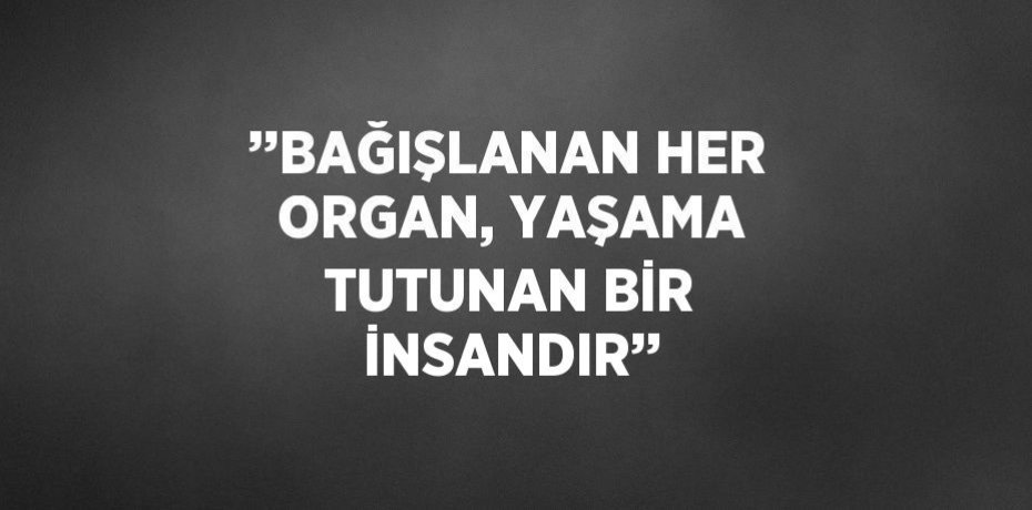 ’’BAĞIŞLANAN HER ORGAN, YAŞAMA TUTUNAN BİR İNSANDIR’’
