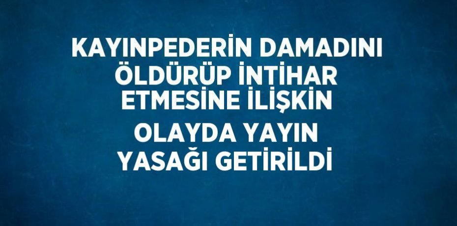 KAYINPEDERİN DAMADINI ÖLDÜRÜP İNTİHAR ETMESİNE İLİŞKİN OLAYDA YAYIN YASAĞI GETİRİLDİ