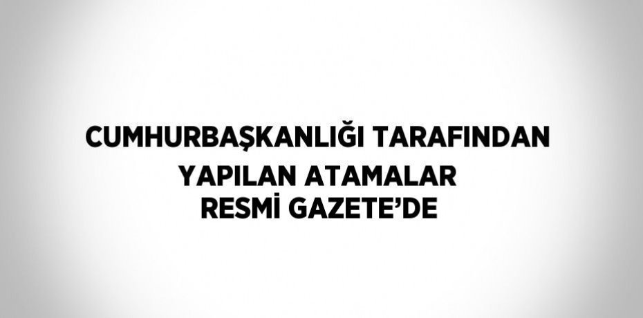 CUMHURBAŞKANLIĞI TARAFINDAN YAPILAN ATAMALAR RESMİ GAZETE’DE