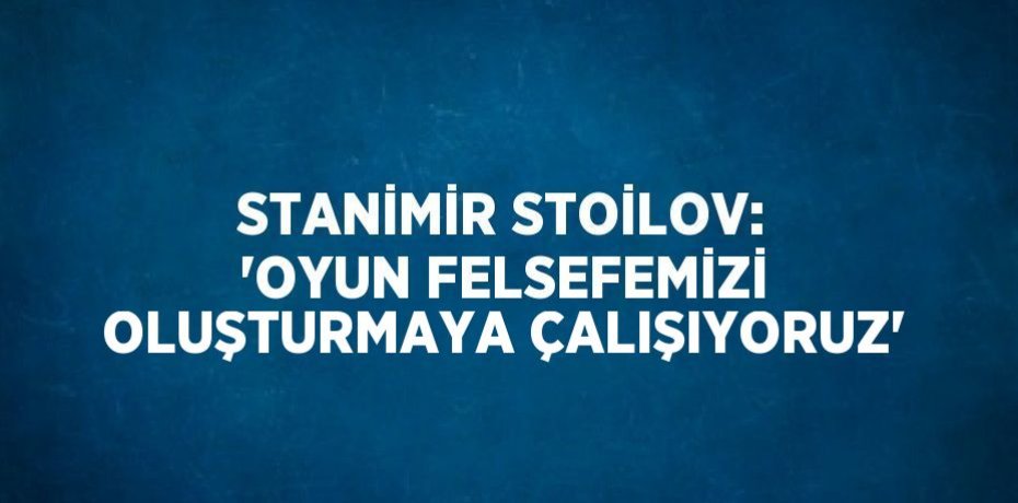 STANİMİR STOİLOV: 'OYUN FELSEFEMİZİ OLUŞTURMAYA ÇALIŞIYORUZ'