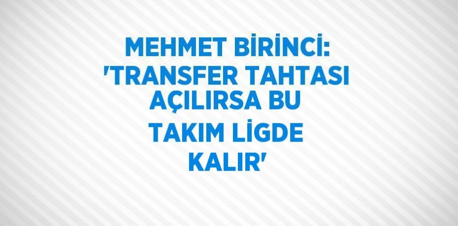 MEHMET BİRİNCİ: 'TRANSFER TAHTASI AÇILIRSA BU TAKIM LİGDE KALIR'