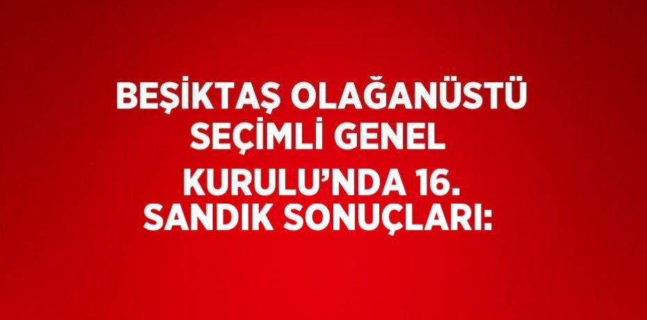 BEŞİKTAŞ OLAĞANÜSTÜ SEÇİMLİ GENEL KURULU’NDA 16. SANDIK SONUÇLARI: