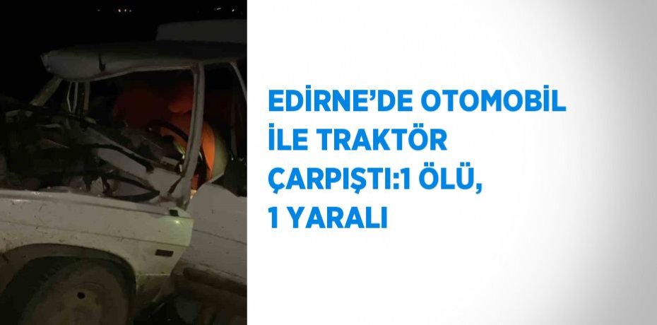 EDİRNE’DE OTOMOBİL İLE TRAKTÖR ÇARPIŞTI:1 ÖLÜ, 1 YARALI