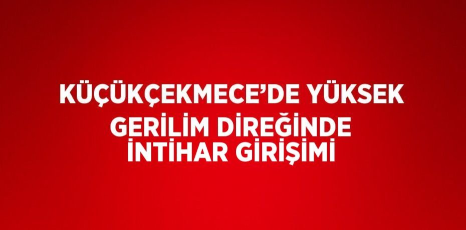 KÜÇÜKÇEKMECE’DE YÜKSEK GERİLİM DİREĞİNDE İNTİHAR GİRİŞİMİ