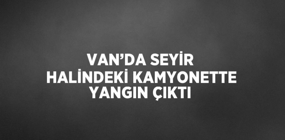 VAN’DA SEYİR HALİNDEKİ KAMYONETTE YANGIN ÇIKTI