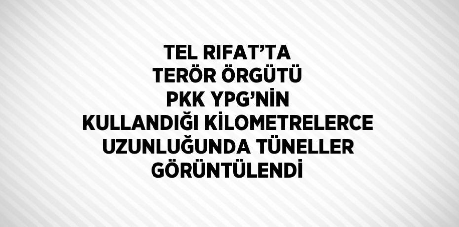 TEL RIFAT’TA TERÖR ÖRGÜTÜ PKK YPG’NİN KULLANDIĞI KİLOMETRELERCE UZUNLUĞUNDA TÜNELLER GÖRÜNTÜLENDİ