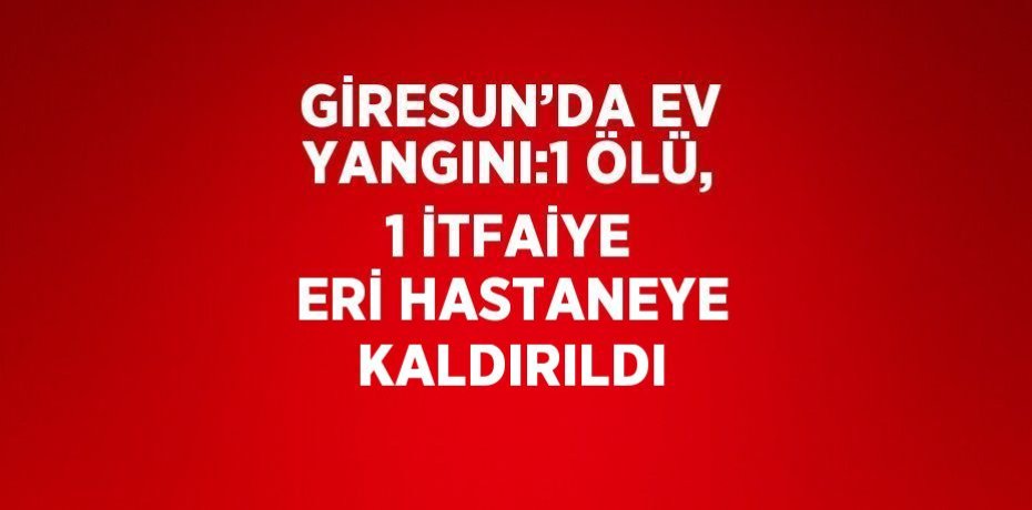 GİRESUN’DA EV YANGINI:1 ÖLÜ, 1 İTFAİYE ERİ HASTANEYE KALDIRILDI