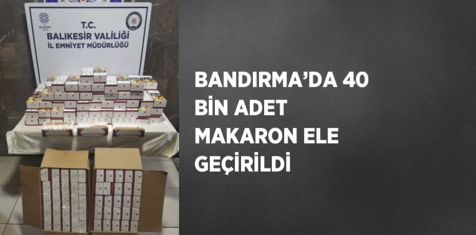 BANDIRMA’DA 40 BİN ADET MAKARON ELE GEÇİRİLDİ