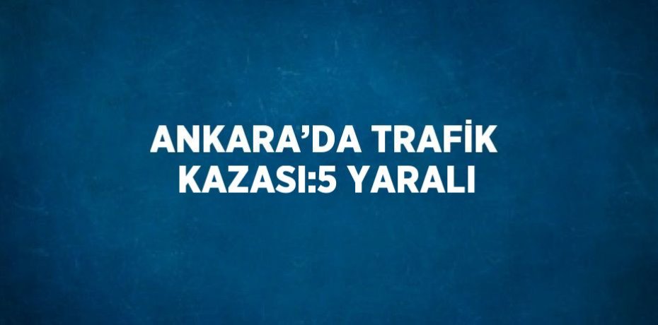ANKARA’DA TRAFİK KAZASI:5 YARALI