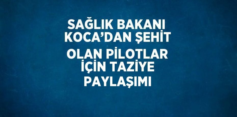 SAĞLIK BAKANI KOCA’DAN ŞEHİT OLAN PİLOTLAR İÇİN TAZİYE PAYLAŞIMI
