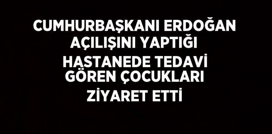 CUMHURBAŞKANI ERDOĞAN AÇILIŞINI YAPTIĞI HASTANEDE TEDAVİ GÖREN ÇOCUKLARI ZİYARET ETTİ