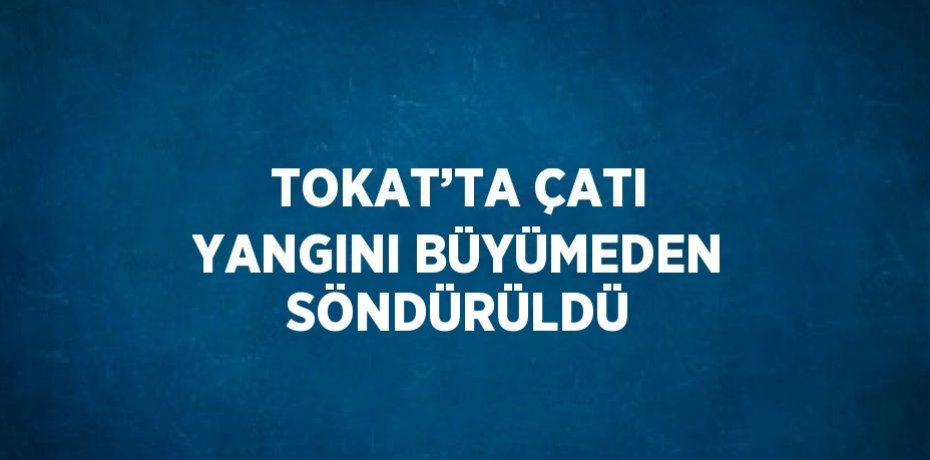 TOKAT’TA ÇATI YANGINI BÜYÜMEDEN SÖNDÜRÜLDÜ