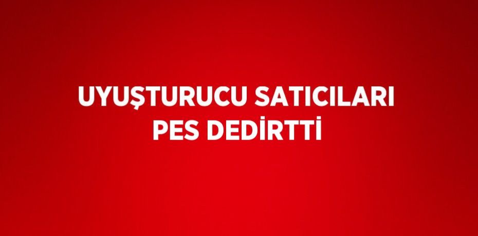 UYUŞTURUCU SATICILARI PES DEDİRTTİ