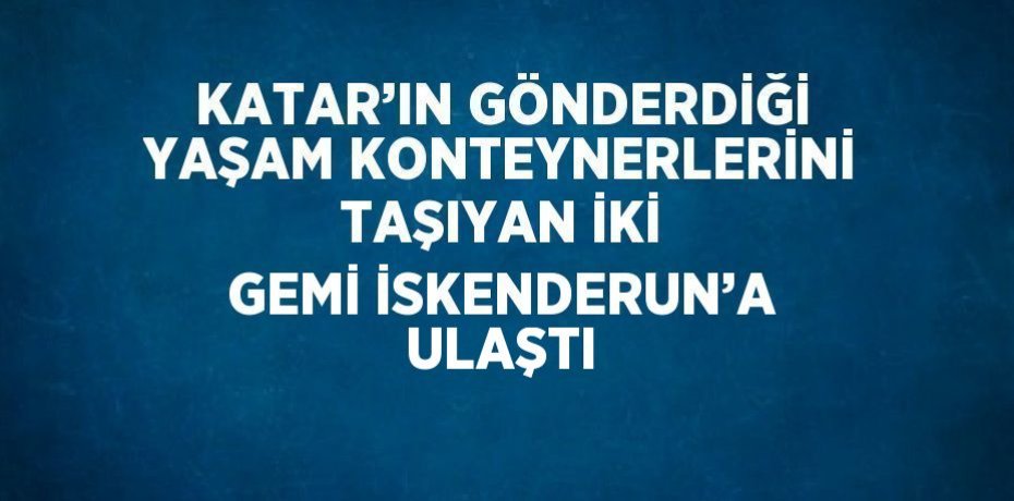 KATAR’IN GÖNDERDİĞİ YAŞAM KONTEYNERLERİNİ TAŞIYAN İKİ GEMİ İSKENDERUN’A ULAŞTI