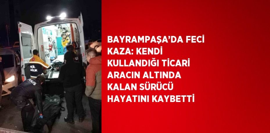 BAYRAMPAŞA’DA FECİ KAZA: KENDİ KULLANDIĞI TİCARİ ARACIN ALTINDA KALAN SÜRÜCÜ HAYATINI KAYBETTİ