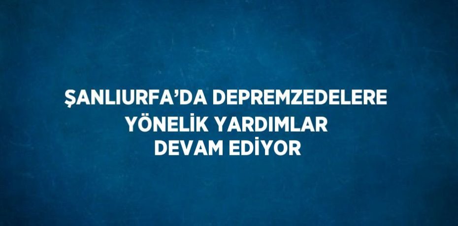 ŞANLIURFA’DA DEPREMZEDELERE YÖNELİK YARDIMLAR DEVAM EDİYOR